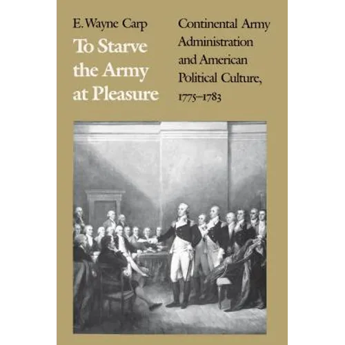 To Starve the Army at Pleasure: Continental Army Administration and American Political Culture, 1775-1793