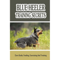 Blue Heeler Training Secrets: Care Guide, Feeding, Exercising And Training: Blue Heeler Breed Information - Paperback