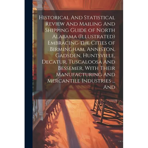 Historical And Statistical Review And Mailing And Shipping Guide of North Alabama (illustrated) Embracing the Cities of Birmingham, Anniston, Gadsden,