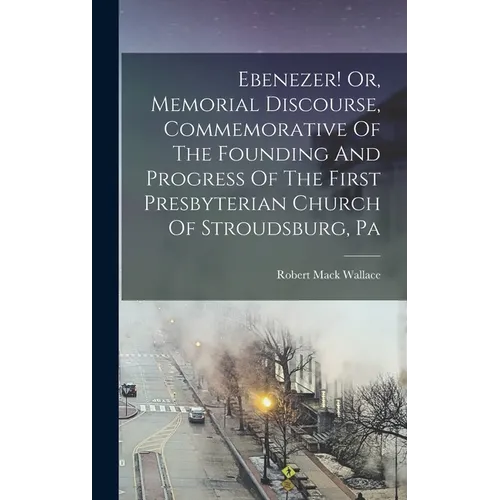 Ebenezer! Or, Memorial Discourse, Commemorative Of The Founding And Progress Of The First Presbyterian Church Of Stroudsburg, Pa