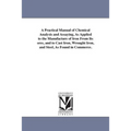 A Practical Manual of Chemical Analysis and Assaying, As Applied to the Manufacture of Iron From Its ores, and to Cast Iron, Wrought Iron, and Steel,