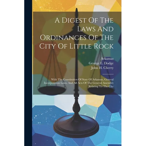A Digest Of The Laws And Ordinances Of The City Of Little Rock: With The Constitution Of State Of Arkansas, General Incorporation Laws, And All Acts O