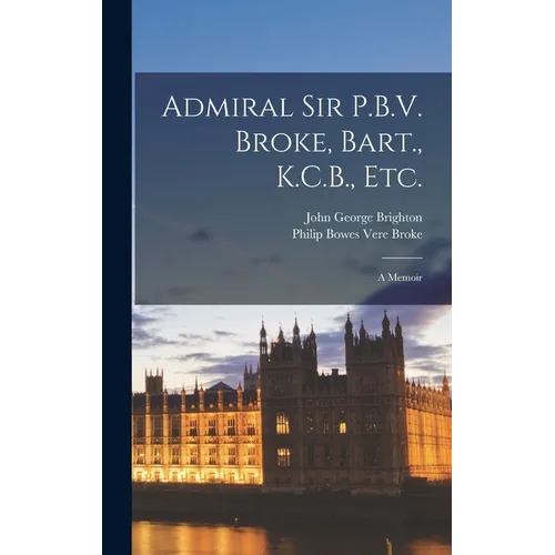 Admiral Sir P.B.V. Broke, Bart., K.C.B., etc.: A Memoir