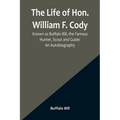 The Life of Hon. William F. Cody, Known as Buffalo Bill, the Famous Hunter, Scout and Guide: An Autobiography