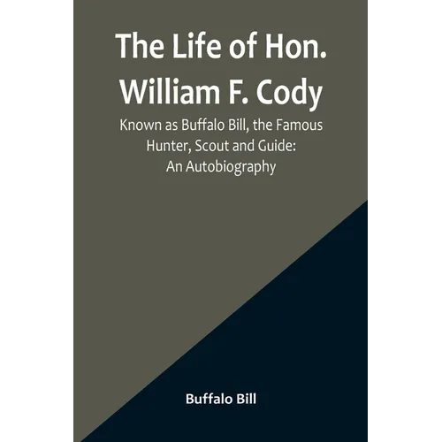 The Life of Hon. William F. Cody, Known as Buffalo Bill, the Famous Hunter, Scout and Guide: An Autobiography