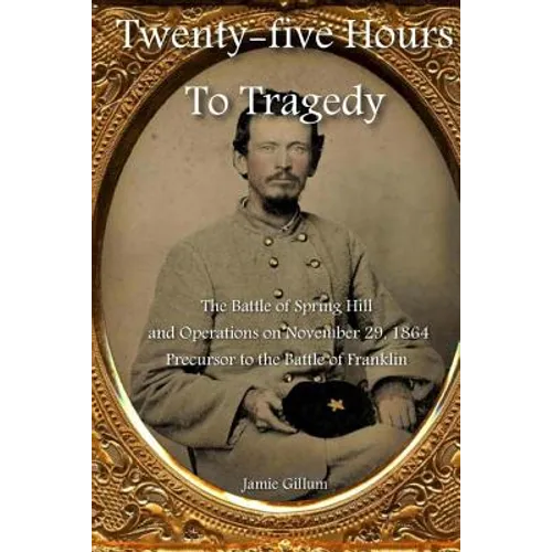 Twenty-five Hours to Tragedy: The Battle of Spring Hill and Operations on November 29, 1864: Precursor to the Battle of Franklin