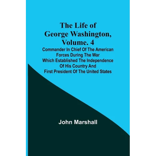 The Life of George Washington, Volume. 4: Commander in Chief of the American Forces During the War which Established the Independence of his Country a