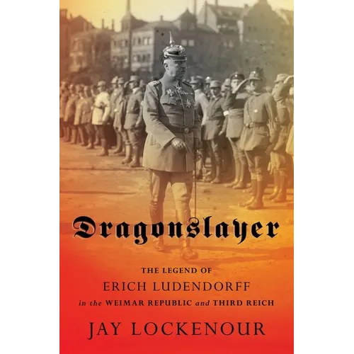 Dragonslayer: The Legend of Erich Ludendorff in the Weimar Republic and Third Reich