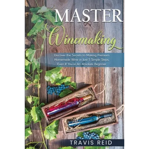 Master Winemaking: Discover the Secrets to Making Premium Homemade Wine in Just 5 Simple Steps, Even If You're An Absolute Beginner - Paperback