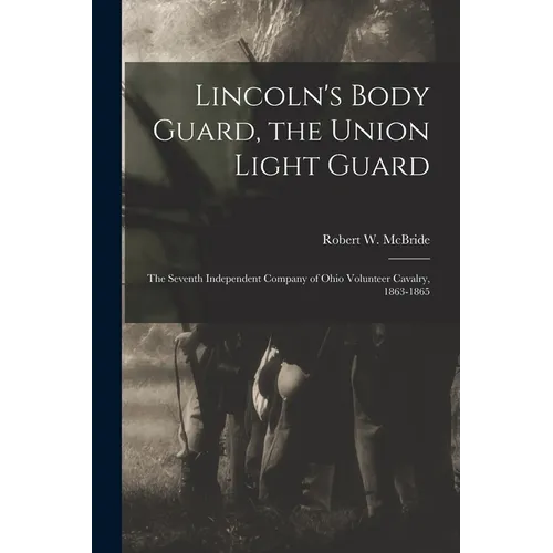 Lincoln's Body Guard, the Union Light Guard: the Seventh Independent Company of Ohio Volunteer Cavalry, 1863-1865