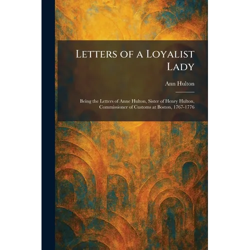 Letters of a Loyalist Lady: Being the Letters of Anne Hulton, Sister of Henry Hulton, Commissioner of Customs at Boston, 1767-1776