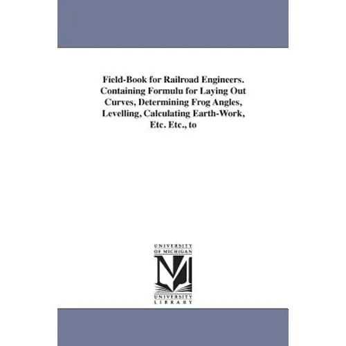 Field-Book for Railroad Engineers. Containing Formulu for Laying Out Curves, Determining Frog Angles, Levelling, Calculating Earth-Work, Etc. Etc., to
