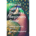 How to care for Peacocks Beginners Guide: Handling and Taming Peacocks - Paperback