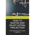 How to Master and Enjoy Astral Projection: Ultimate Guide For Astral Projection - Paperback