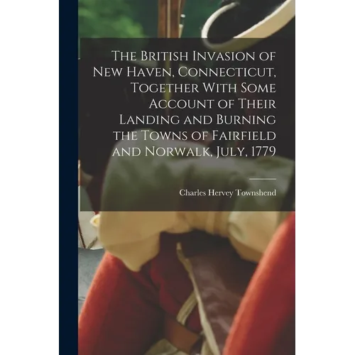 The British Invasion of New Haven, Connecticut, Together With Some Account of Their Landing and Burning the Towns of Fairfield and Norwalk, July, 1779