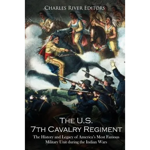 The U.S. 7th Cavalry Regiment: The History and Legacy of America's Most Famous Military Unit during the Indian Wars
