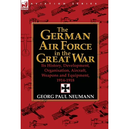 The German Air Force in the Great War: Its History, Development, Organisation, Aircraft, Weapons and Equipment, 1914-1918