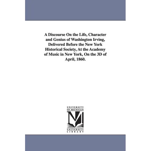 A Discourse On the Life, Character and Genius of Washington Irving, Delivered Before the New York Historical Society, At the Academy of Music in New Y