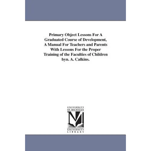 Primary Object Lessons For A Graduated Course of Development, A Manual For Teachers and Parents With Lessons For the Proper Training of the Faculties