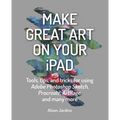 Make Great Art on Your iPad: Tools, Tips and Tricks for Using Adobe Photoshop Sketch, Procreate, Artrage and Many More - Paperback