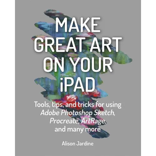 Make Great Art on Your iPad: Tools, Tips and Tricks for Using Adobe Photoshop Sketch, Procreate, Artrage and Many More - Paperback