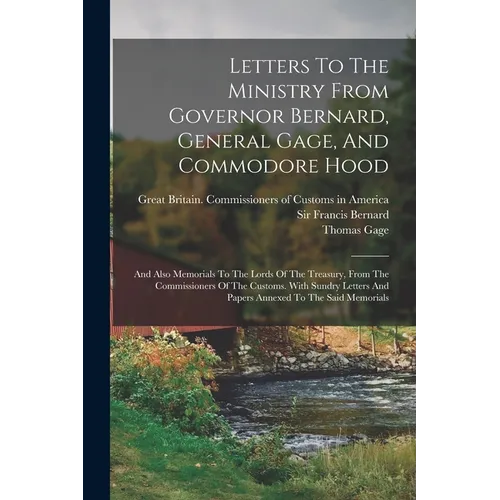 Letters To The Ministry From Governor Bernard, General Gage, And Commodore Hood: And Also Memorials To The Lords Of The Treasury, From The Commissione