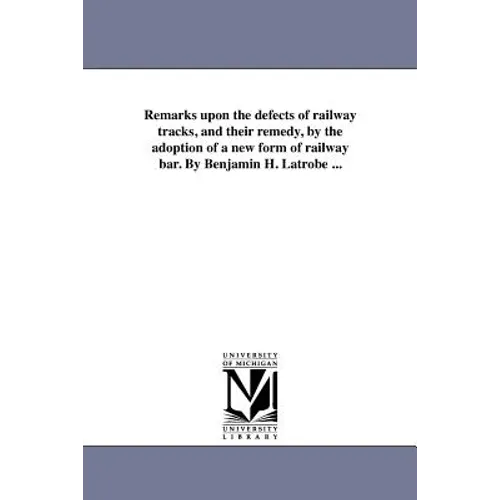 Remarks upon the defects of railway tracks, and their remedy, by the adoption of a new form of railway bar. By Benjamin H. Latrobe ...