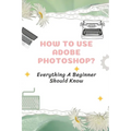 How To Use Adobe Photoshop?: Everything A Beginner Should Know: Step-By-Step Photoshop Tutorials For Beginners - Paperback