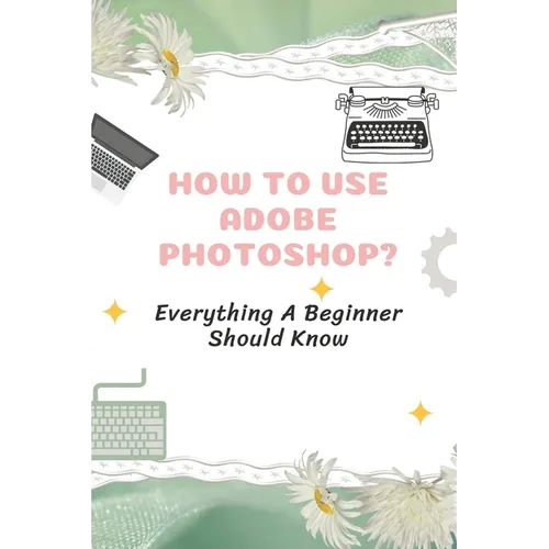 How To Use Adobe Photoshop?: Everything A Beginner Should Know: Step-By-Step Photoshop Tutorials For Beginners - Paperback
