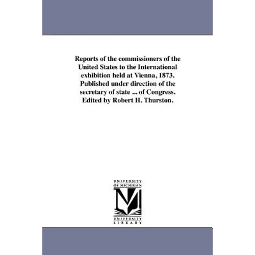 Reports of the commissioners of the United States to the International exhibition held at Vienna, 1873. Published under direction of the secretary of