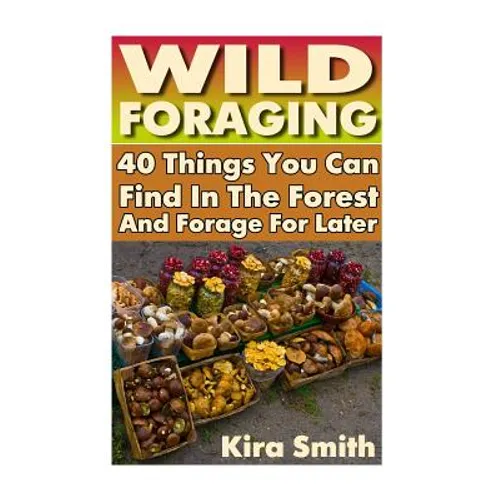 Wild Foraging: 40 Things You Can Find In The Forest And Forage For Later: (Preppers Survival Guide, Preper's Survival Books, Survival, Survival Books)