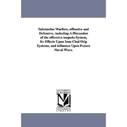 Submarine Warfare, offensive and Defensive, including A Discussion of the offensive torpedo System, Its Effects Upon Iron-Clad Ship Systems, and influ