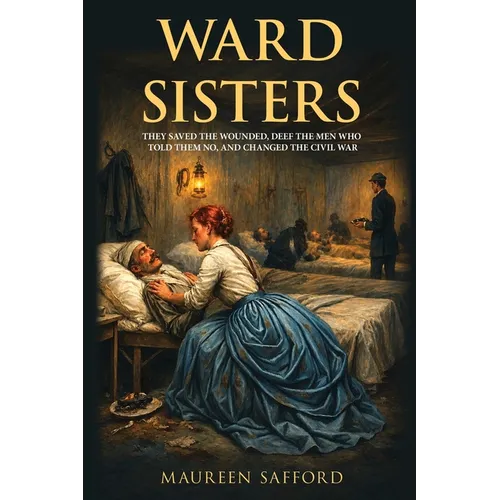 Ward Sisters: They Saved the Wounded, Defied the Men Who Told Them No, and Changed the Civil War