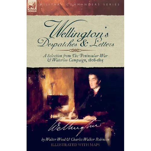 Wellington's Despatches & Letters: A Selection from The Peninsular War & Waterloo Campaign, 1808-1815