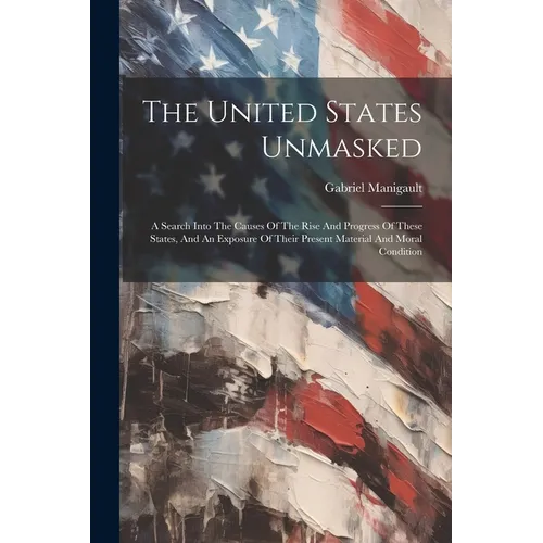 The United States Unmasked: A Search Into The Causes Of The Rise And Progress Of These States, And An Exposure Of Their Present Material And Moral Con