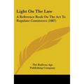 Light On The Law: A Reference Book On The Act To Regulate Commerce (1887)
