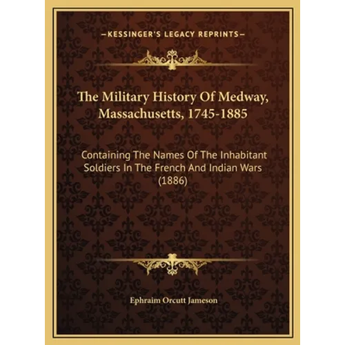 The Military History Of Medway, Massachusetts, 1745-1885: Containing The Names Of The Inhabitant Soldiers In The French And Indian Wars (1886)