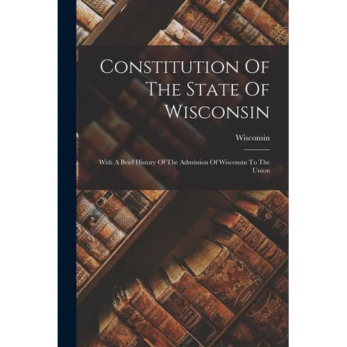 Constitution Of The State Of Wisconsin: With A Brief History Of The Admission Of Wisconsin To The Union