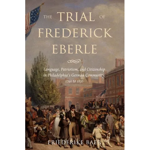The Trial of Frederick Eberle: Language, Patriotism and Citizenship in Philadelphia's German Community, 1790 to 1830