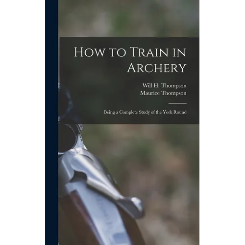 How to Train in Archery: Being a Complete Study of the York Round