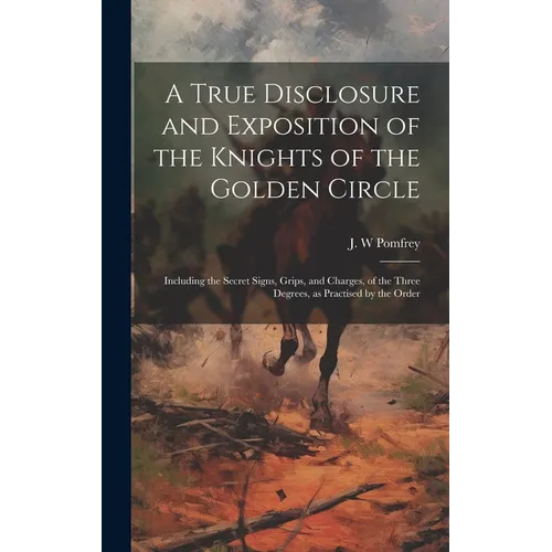 A True Disclosure and Exposition of the Knights of the Golden Circle: Including the Secret Signs, Grips, and Charges, of the Three Degrees, as Practis