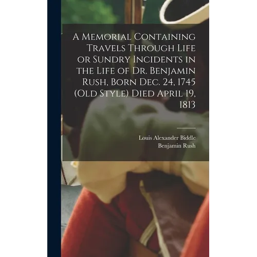 A Memorial Containing Travels Through Life or Sundry Incidents in the Life of Dr. Benjamin Rush, Born Dec. 24, 1745 (old Style) Died April 19, 1813
