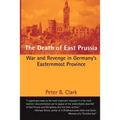 The Death of East Prussia: War and Revenge in Germany's Easternmost Province
