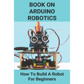 Book On Arduino Robotics: How To Build A Robot For Beginners: Build A Robot At Home - Paperback