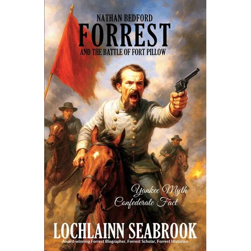 Nathan Bedford Forrest and the Battle of Fort Pillow: Yankee Myth, Confederate Fact