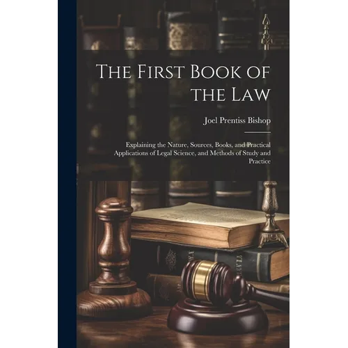 The First Book of the Law: Explaining the Nature, Sources, Books, and Practical Applications of Legal Science, and Methods of Study and Practice
