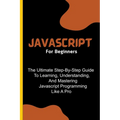 Javascript For Beginners: The Ultimate Step-By-Step Guide To Learning, Understanding, And Mastering Javascript Programming Like A Pro - Paperback