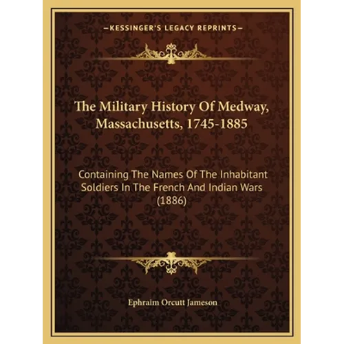 The Military History Of Medway, Massachusetts, 1745-1885: Containing The Names Of The Inhabitant Soldiers In The French And Indian Wars (1886)