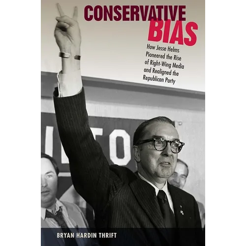 Conservative Bias: How Jesse Helms Pioneered the Rise of Right-Wing Media and Realigned the Republican Party