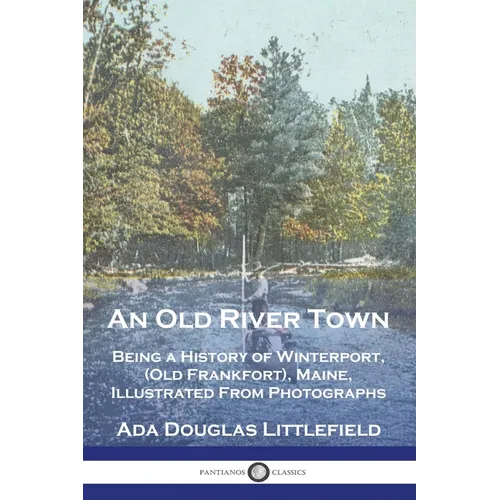 An Old River Town: Being a History of Winterport, (Old Frankfort), Maine, Illustrated From Photographs